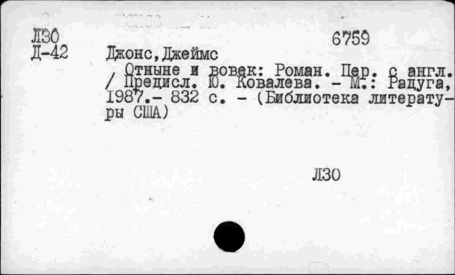 ﻿лзо
Л-42
6759
Джонс,Джеймс
. Отныне и вовек: Роман. Пер. с англ. / Предисл. Ю. Ковалева. -Ж: Радуга, 1987,- 832 с. - (Библиотека литературы США)
лзо